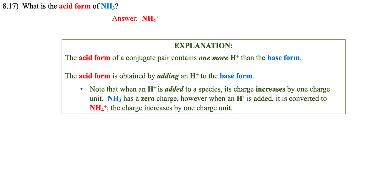 8.17) What is the acid form of NH3?
Answer: NH4*
+
EXPLANATION:
The acid form of a conjugate pair contains one more H* than the base form.
●
The acid form is obtained by adding an H* to the base form.
Note that when an H+ is added to a species, its charge increases by one charge
unit. NH3 has a zero charge, however when an H+ is added, it is converted to
NH4+; the charge increases by one charge unit.