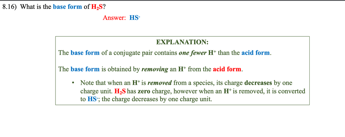 8.16) What is the base form of H₂S?
Answer: HS-
EXPLANATION:
The base form of a conjugate pair contains one fewer H+ than the acid form.
The base form is obtained by removing an H+ from the acid form.
●
• Note that when an H+ is removed from a species, its charge decreases by one
charge unit. H₂S has zero charge, however when an H+ is removed, it is converted
to HS-; the charge decreases by one charge unit.
