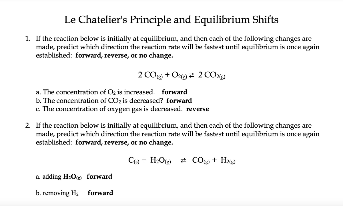 Le Chatelier's Principle and Equilibrium Shifts
1. If the reaction below is initially at equilibrium, and then each of the following changes are
made, predict which direction the reaction rate will be fastest until equilibrium is once again
established: forward, reverse, or no change.
a. The concentration of O2 is increased. forward
b. The concentration of CO2 is decreased? forward
c. The concentration of oxygen gas is decreased. reverse
2COg) + O2(g)# 2CO2(g)
2. If the reaction below is initially at equilibrium, and then each of the following changes are
made, predict which direction the reaction rate will be fastest until equilibrium is once again
established: forward, reverse, or no change.
C(s) + H₂O(g)
a. adding H₂O(g) forward
b. removing H₂
forward
CO(g) + H2(g)