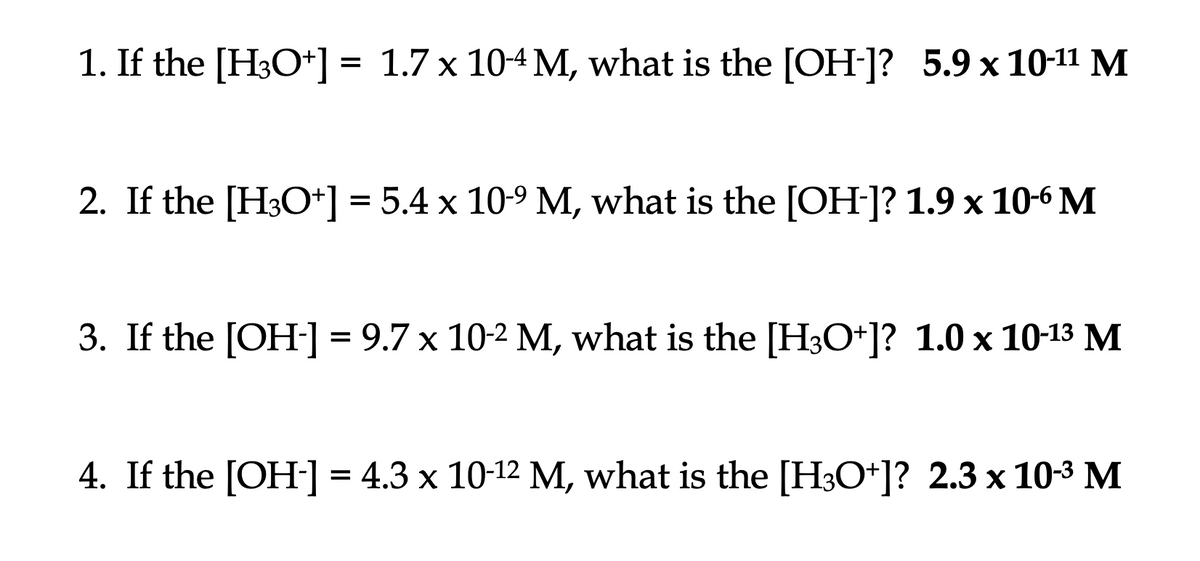 1. If the [H3O+] = 1.7 x 10-4 M, what is the [OH-]? 5.9 x 10-11 M
2. If the [H3O+] = 5.4 x 10-⁹ M, what is the [OH-]? 1.9 x 10-6 M
3. If the [OH-] = 9.7 x 10-2 M, what is the [H3O+]? 1.0 x 10-13 M
4. If the [OH-] = 4.3 x 10-¹2 M, what is the [H3O+]? 2.3 x 10-³ M