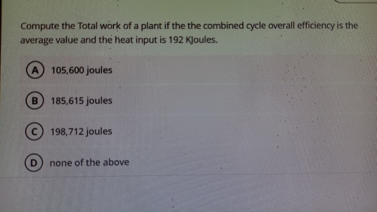 Compute the Total work of a plant if the the combined cycle overall efficiency is the.
average value and the heat input is 192 KJoules.
105,600 joules
185,615 joules
198,712 joules
none of the above
