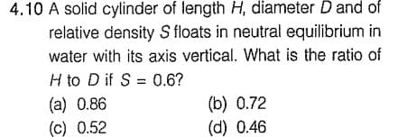 4.10 A solid cylinder of length H, diameter D and of
relative density S floats in neutral equilibrium in
water with its axis vertical. What is the ratio of
H to D if S = 0.6?
(a) 0.86
(c) 0.52
%3D
(b) 0.72
(d) 0.46
