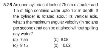 5.26 An open cylindrical tank of 75 cm diameter and
1.5 m high contains water upto 1.2 m depth. If
the cylinder is rotated about its vertical axis,
what is the maximum angular velocity (in radians
per second) that can be attained without spilling
any water?
(a) 7.55
(c) 9.15
(b) 8.08
(d) 10.02
