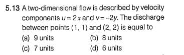 5.13 A two-dimerisional flow is described by velocity
components u = 2x and v= -2y. The discharge
between points (1, 1) and (2, 2) is equal to
(b) 8 units
(d) 6 units
(a) 9 units
(c) 7 units
