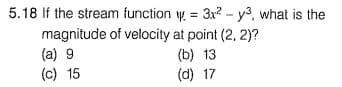 5.18 If the stream function y = 3x2- y3, what is the
magnitude of velocity at point (2, 2)?
(a) 9
(c) 15
(b) 13
(d) 17
