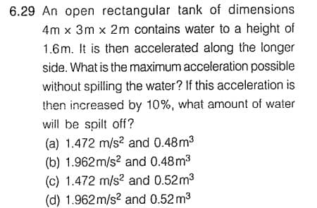6.29 An open rectangular tank of dimensions
4m x 3m x 2m contains water to a height of
1.6m. It is then accelerated along the longer
side. What is the maximum acceleration possible
without spilling the water? If this acceleration is
then increased by 10%, what amount of water
will be spilt off?
(a) 1.472 m/s? and 0.48m3
(b) 1.962m/s? and 0.48m3
(c) 1.472 m/s? and 0.52m3
(d) 1.962 m/s? and 0.52 m3
