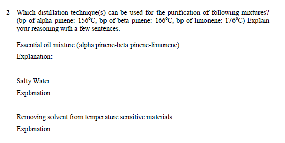 2- Which distillation technique(s) can be used for the purification of following mixtures?
(bp of alpha pinene: 156°C, bp of beta pinene: 166°C, bp of limonene: 176°C) Explain
your reasoning with a few sentences.
Essential oil mixture (alpha pinene-beta pinene-limonene):.
Explanation:
Salty Water :
Explanation:
Removing solvent from temperature sensitive materials
Explanation:
