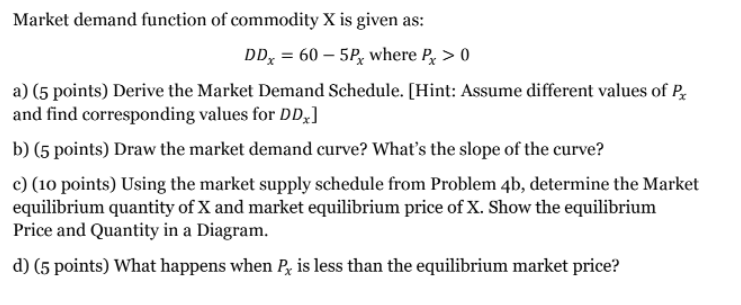Market demand function of commodity X is given as:
DD, = 60 – 5P, where P, > 0
a) (5 points) Derive the Market Demand Schedule. [Hint: Assume different values of P.
and find corresponding values for DD,]
b) (5 points) Draw the market demand curve? What's the slope of the curve?
c) (10 points) Using the market supply schedule from Problem 4b, determine the Market
equilibrium quantity of X and market equilibrium price of X. Show the equilibrium
Price and Quantity in a Diagram.
d) (5 points) What happens when Px is less than the equilibrium market price?
