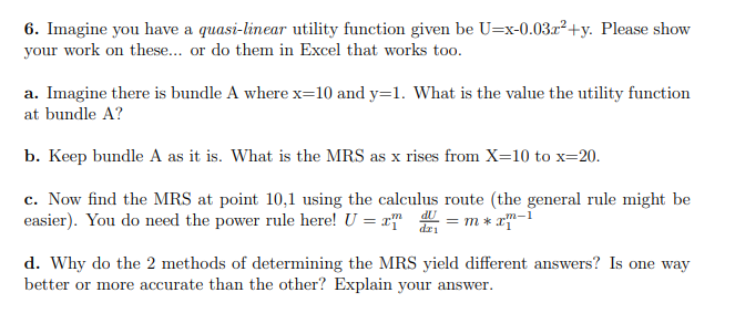 6. Imagine you have a quasi-linear utility function given be U=x-0.03.x²+y. Please show
your work on these.. or do them in Excel that works to0.
a. Imagine there is bundle A where x=10 and y=1. What is the value the utility function
at bundle A?
b. Keep bundle A as it is. What is the MRS as x rises from X=10 to x=20.
c. Now find the MRS at point 10,1 using the calculus route (the general rule might be
easier). You do need the power rule here! U = x
dU
dri
m
= m * xm-1
d. Why do the 2 methods of determining the MRS yield different answers? Is one way
better or more accurate than the other? Explain your answer.
