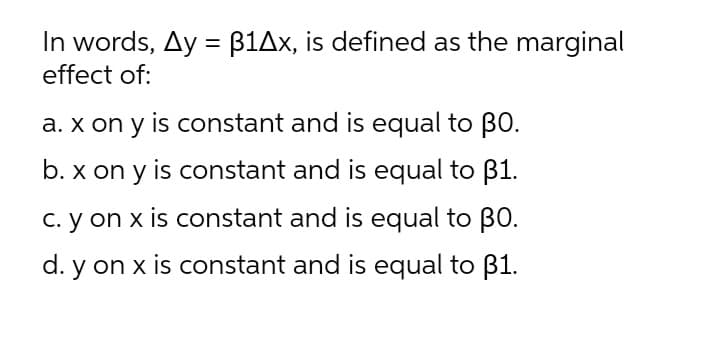 In words, Ay = B1Ax, is defined as the marginal
effect of:
a. x on y is constant and is equal to BO.
b. x on y is constant and is equal to B1.
C. y on x is constant and is equal to BO.
d. y on x is constant and is equal to B1.
