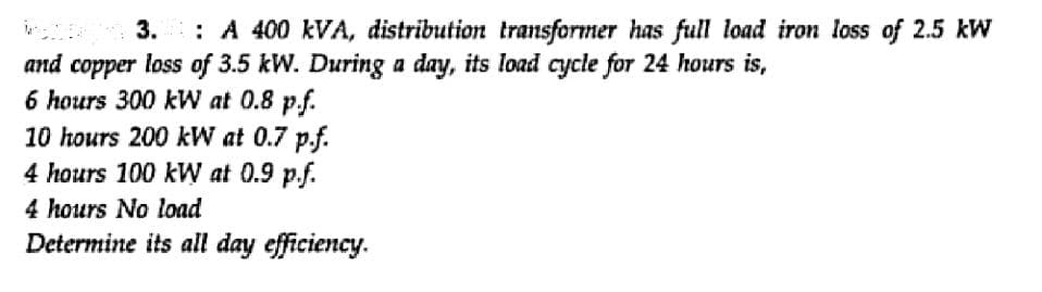 3.
: A 400 kVA, distribution transformer has full load iron loss of 2.5 kW
and copper loss of 3.5 kW. During a day, its load cycle for 24 hours is,
6 hours 300 kW at 0.8 p.f.
10 hours 200 kW at 0.7 p.f.
4 hours 100 kW at 0.9 p.f.
4 hours No load
Determine its all day efficiency.
