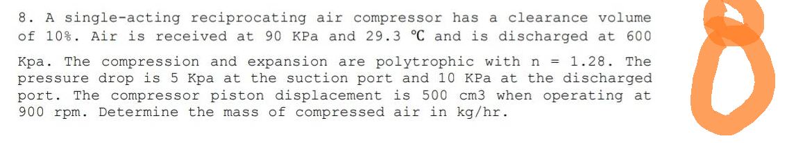 8. A single-acting reciprocating air compressor has a clearance volume
of 10%. Air is received at 90 KPa and 29.3 °C and is discharged at 600
Kpa. The compression and expansion are polytrophic with n = 1.28. The
pressure drop is 5 Kpa at the suction port and 10 KPa at the discharged
port. The compressor piston displacement is 500 cm3 when operating at
900 rpm. Determine the mass of compressed air in kg/hr.