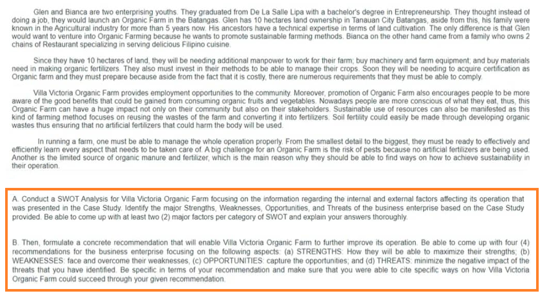 Glen and Bianca are two enterprising youths. They graduated from De La Salle Lipa with a bachelor's degree in Entrepreneurship. They thought instead of
doing a job, they would launch an Organic Farm in the Batangas. Glen has 10 hectares land ownership in Tanauan City Batangas, aside from this, his family were
known in the Agricultural industry for more than 5 years now. His ancestors have a technical expertise in terms of land cultivation. The only difference is that Glen
would want to venture into Organic Farming because he wants to promote sustainable farming methods. Bianca on the other hand came from a family who owns 2
chains of Restaurant specializing in serving delicious Filipino cuisine.
Since they have 10 hectares of land, they will be needing additional manpower to work for their farm; buy machinery and farm equipment; and buy materials
need in making organic fertilizers. They also must invest in their methods to be able to manage their crops. Soon they will be needing to acquire certification as
Organic farm and they must prepare because aside from the fact that it is costly, there are numerous requirements that they must be able to comply
Villa Victoria Organic Farm provides employment opportunities to the community. Moreover, promotion of Organic Farm also encourages people to be more
aware of the good benefits that could be gained from consuming organic fruits and vegetables. Nowadays people are more conscious of what they eat, thus, this
Organic Farm can have a huge impact not only on their community but also on their stakeholders. Sustainable use of resources can also be manifested as this
kind of farming method focuses on reusing the wastes of the farm and converting it into fertilizers. Soil fertility could easily be made through developing organic
wastes thus ensuring that no artificial fertilizers that could harm the body will be used.
In running a farm, one must be able to manage the whole operation properly. From the smallest detail to the biggest, they must be ready to effectively and
efficiently learn every aspect that needs to be taken care of A big challenge for an Organic Farm is the risk of pests because no artificial fertilizers are being used.
Another is the limited source of organic manure and fertilizer, which is the main reason why they should be able to find ways on how to achieve sustainability in
their operation.
A. Conduct a SWOT Analysis for Villa Victoria Organic Farm focusing on the information regarding the internal and external factors affecting its operation that
was presented in the Case Study. Identify the major Strengths, Weaknesses, Opportunities, and Threats of the business enterprise based on the Case Study
provided. Be able to come up with at least two (2) major factors per category of SWOT and explain your answers thoroughly.
B. Then, formulate a concrete recommendation that will enable Villa Victoria Organic Farm to further improve its operation. Be able to come up with four (4)
recommendations for the business enterprise focusing on the following aspects: (a) STRENGTHS: How they will be able to maximize their strengths; (b)
WEAKNESSES face and overcome their weaknesses, (c) OPPORTUNITIES: capture the opportunities; and (d) THREATS: minimize the negative impact of the
threats that you have identified. Be specific in terms of your recommendation and make sure that you were able to cite specific ways on how Villa Victoria
Organic Farm could succeed through your given recommendation.