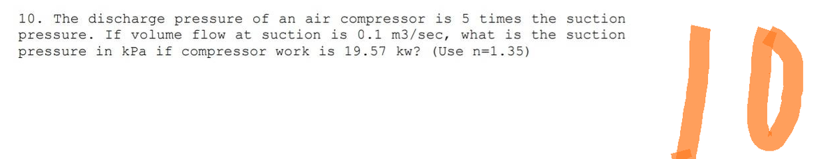10. The discharge pressure of an air compressor is 5 times the suction
pressure. If volume flow at suction is 0.1 m3/sec, what is the suction
pressure in kPa if compressor work is 19.57 kw? (Use n=1.35)
10