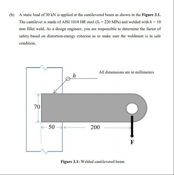 (b) A static load of 30 kN is applied at the cantilevered beam as shown in the Figure 3.1.
The cantilever is made of AISI 1018 HR steel (S, = 220 MPa) and welded with h = 10
mm fillet weld. As a design engineer, you are responsible to determine the factor of
safety based on distortion-energy criterion as to make sure the weldment is in safe
condition.
All dimensions are in millimeters
70
50
200
F
Figure 3.1: Welded cantilevered beam
