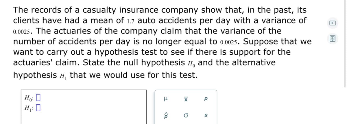 The records of a casualty insurance company show that, in the past, its
clients have had a mean of 1.7 auto accidents per day with a variance of
0.0025. The actuaries of the company claim that the variance of the
number of accidents per day is no longer equal to 0.0025. Suppose that we
want to carry out a hypothesis test to see if there is support for the
actuaries' claim. State the null hypothesis H, and the alternative
hypothesis H, that we would use for this test.
Ho: 0
H : 0
