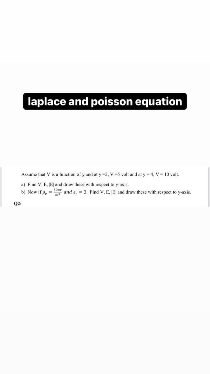 laplace and poisson equation
Assume that V is a function of y and at y =2, V=5 volt and at y = 4, V = 10 volt.
a) Find V, E, E and draw these with respect to y-axis.
b) Now if p₂ =
30μc
m³
and E, 3. Find V, E, E and draw these with respect to y-axis.
Q2: