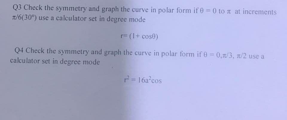Q3 Check the symmetry and graph the curve in polar form if 0 = 0 to x at increments
π/6(30°) use a calculator set in degree mode
r= (1 + cos0)
Q4 Check the symmetry and graph the curve in polar form if 0 = 0,7/3, π/2 use a
calculator set in degree mode
r² = 16a²cos