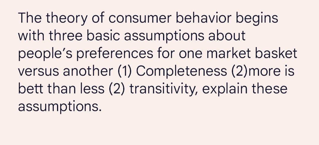 The theory of consumer behavior begins
with three basic assumptions about
people's preferences for one market basket
versus another (1) Completeness (2)more is
bett than less (2) transitivity, explain these
assumptions.