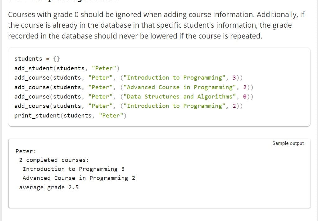 Courses with grade 0 should be ignored when adding course information. Additionally, if
the course is already in the database in that specific student's information, the grade
recorded in the database should never be lowered if the course is repeated.
students = {}
add_student (students, "Peter")
add_course (students, "Peter", ("Introduction to Programming", 3))
add_course (students, "Peter" ("Advanced Course in Programming", 2))
add_course (students, "Peter", ("Data Structures and Algorithms", 0))
add_course (students, "Peter", ("Introduction to Programming", 2))
print_student (students, "Peter")
Peter:
2 completed courses:
Introduction to Programming 3
Advanced Course in Programming 2
average grade 2.5
Sample output