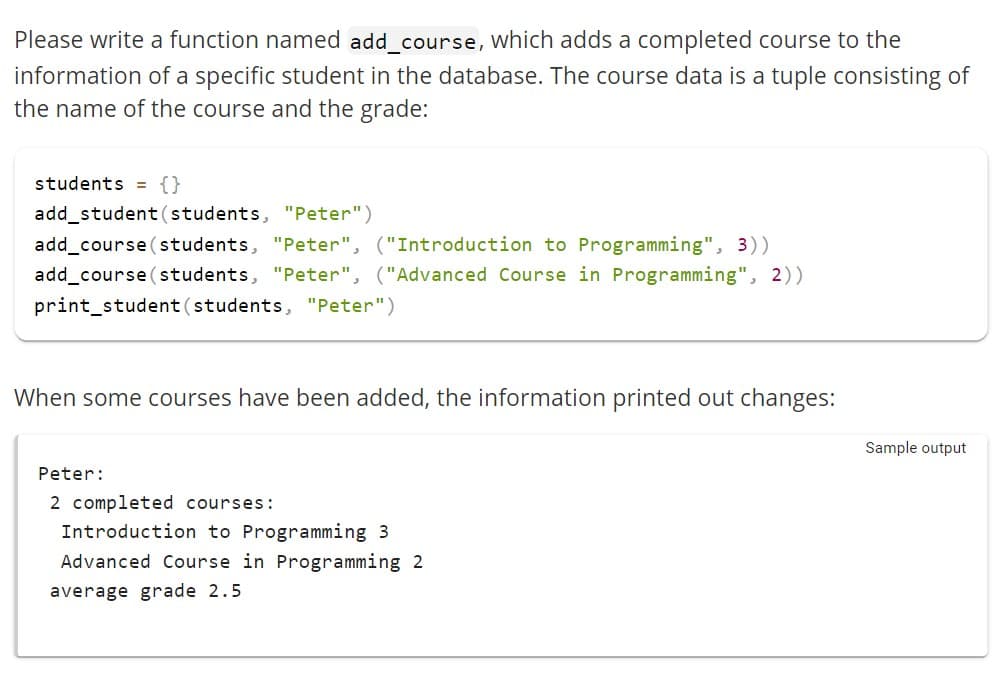 Please write a function named add_course, which adds a completed course to the
information of a specific student in the database. The course data is a tuple consisting of
the name of the course and the grade:
students = {}
add_student (students, "Peter")
add_course (students, "Peter", ("Introduction to Programming", 3))
add_course (students, "Peter", ("Advanced Course in Programming", 2))
print_student (students, "Peter")
When some courses have been added, the information printed out changes:
Peter:
2 completed courses:
Introduction to Programming 3
Advanced Course in Programming 2
average grade 2.5
Sample output