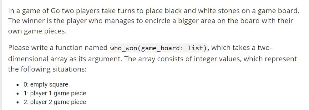 In a game of Go two players take turns to place black and white stones on a game board.
The winner is the player who manages to encircle a bigger area on the board with their
own game pieces.
Please write a function named who_won (game_board: list), which takes a two-
dimensional array as its argument. The array consists of integer values, which represent
the following situations:
• 0: empty square
• 1: player 1 game piece
• 2: player 2 game piece