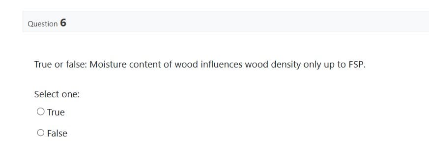 Question 6
True or false: Moisture content of wood influences wood density only up to FSP.
Select one:
O True
O False