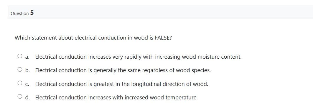 Question 5
Which statement about electrical conduction in wood is FALSE?
O a. Electrical conduction increases very rapidly with increasing wood moisture content.
O b. Electrical conduction is generally the same regardless of wood species.
O C. Electrical conduction is greatest in the longitudinal direction of wood.
Od. Electrical conduction increases with increased wood temperature.