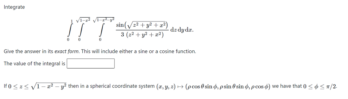 Integrate
1 v
2_2
I T
0 0
sin (√ z² + y² + x²)
3 (z² + y² + x²)
2
dz dy dx.
Give the answer in its exact form. This will include either a sine or a cosine function.
The value of the integral is
If 0 ≤ z ≤ √ 1 − x² y² then in a spherical coordinate system (x, y, z) → (p cos 0 sin , p sin sin , pcos ) we have that 0 ≤ ¢ ≤ π/2.
