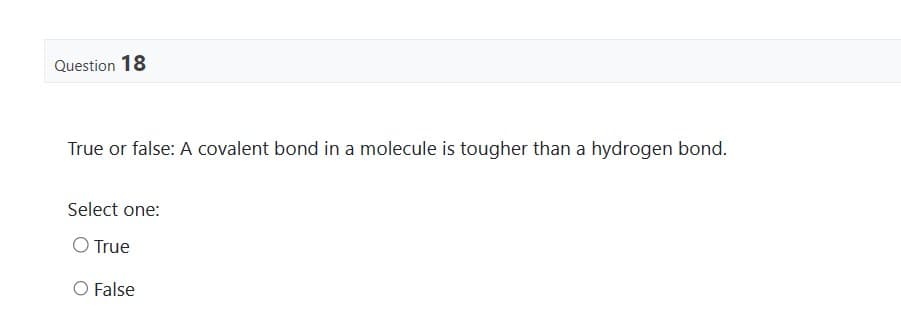 Question 18
True or false: A covalent bond in a molecule is tougher than a hydrogen bond.
Select one:
O True
False