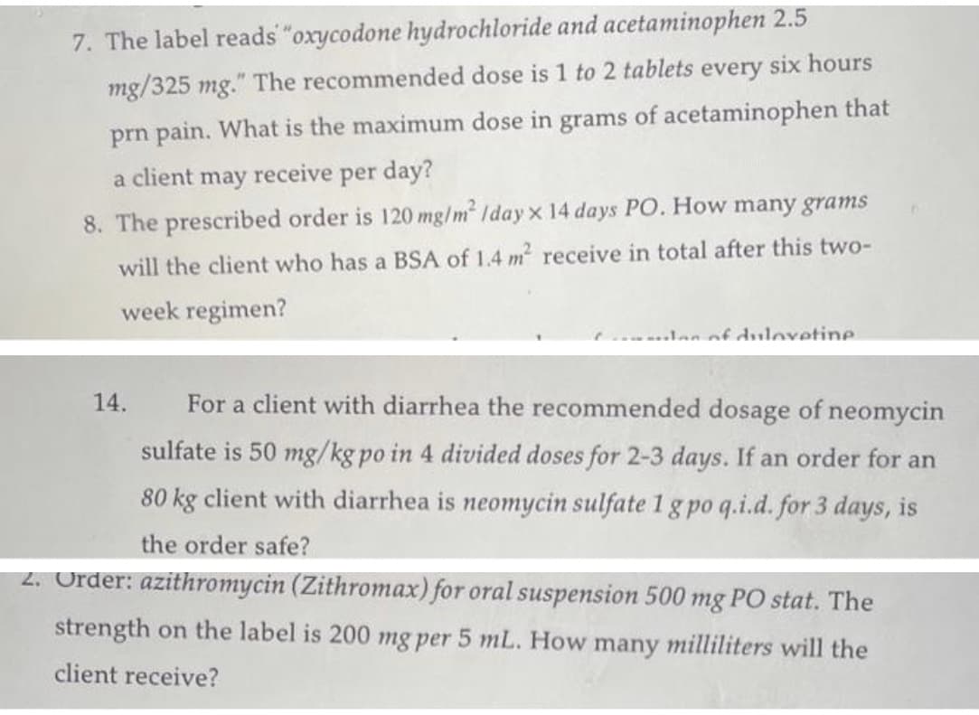 7. The label reads "oxycodone hydrochloride and acetaminophen 2.5
mg/325 mg." The recommended dose is 1 to 2 tablets every six hours
prn pain. What is the maximum dose in grams of acetaminophen that
receive per day?
a
client may
8. The prescribed order is 120 mg/m² Iday x 14 days PO. How many grams
will the client who has a BSA of 1.4 m² receive in total after this two-
week regimen?
- of duloxetine
14.
For a client with diarrhea the recommended dosage of neomycin
sulfate is 50 mg/kg po in 4 divided doses for 2-3 days. If an order for an
80 kg client with diarrhea is neomycin sulfate 1 g po q.i.d. for 3 days, is
the order safe?
2. Order: azithromycin (Zithromax) for oral suspension 500 mg PO stat. The
strength on the label is 200 mg per 5 mL. How many milliliters will the
client receive?