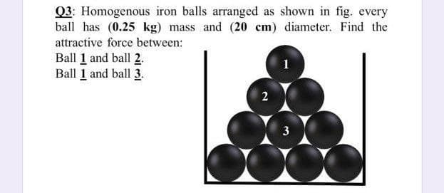 Q3: Homogenous iron balls arranged as shown in fig. every
ball has (0.25 kg) mass and (20 cm) diameter. Find the
attractive force between:
Ball 1 and ball 2.
Ball 1 and ball 3.
2
3
