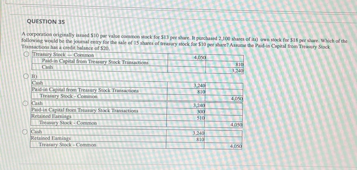 QUESTION 35
A corporation originally issued $10 par value common stock for $13 per share. It purchased 2,100 shares of its) own stock for $18 per share. Which of the
following would be the journal entry for the sale of 15 shares of treasury stock for $10 per share? Assume the Paid-in Capital from Treasury Stock
Transactions has a credit balance of $20.
Treasury Stock
Common
Paid-in Capital from Treasury Stock Transactions
Cash
B)
4,050
810
3,240
Cash
3,240
Paid-in Capital from Treasury Stock Transactions
810
Treasury Stock - Common
4,050
Cash
3,240
Paid-in Capital from Treasury Stock Transactions
300
Retained Earnings
510
Treasury Stock - Common
4,050
Cash
3,240
Retained Earnings
810
Treasury Stock - Common
4,050