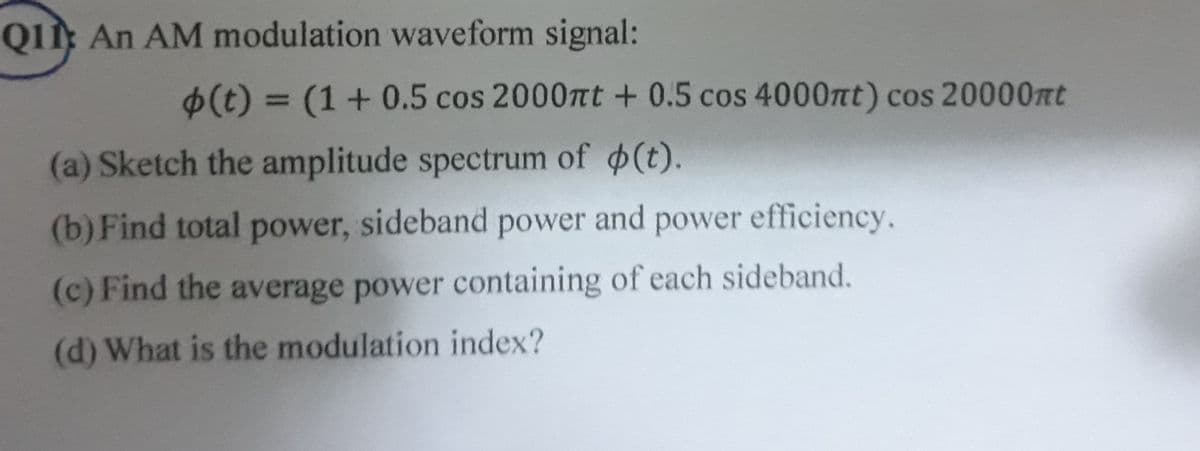 QI An AM modulation waveform signal:
6(t) = (1+0.5 cos 2000nt + 0.5 cos 4000nt) cos 20000nt
%3D
(a) Sketch the amplitude spectrum of (t).
(b) Find total power, sideband power and power efficiency.
(c) Find the average power containing of each sideband.
(d) What is the modulation index?
