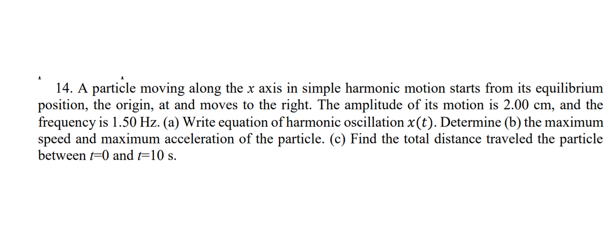 14. A particle moving along the x axis in simple harmonic motion starts from its equilibrium
position, the origin, at and moves to the right. The amplitude of its motion is 2.00 cm, and the
frequency is 1.50 Hz. (a) Write equation of harmonic oscillation x(t). Determine (b) the maximum
speed and maximum acceleration of the particle. (c) Find the total distance traveled the particle
between t=0 and t=10 s.
