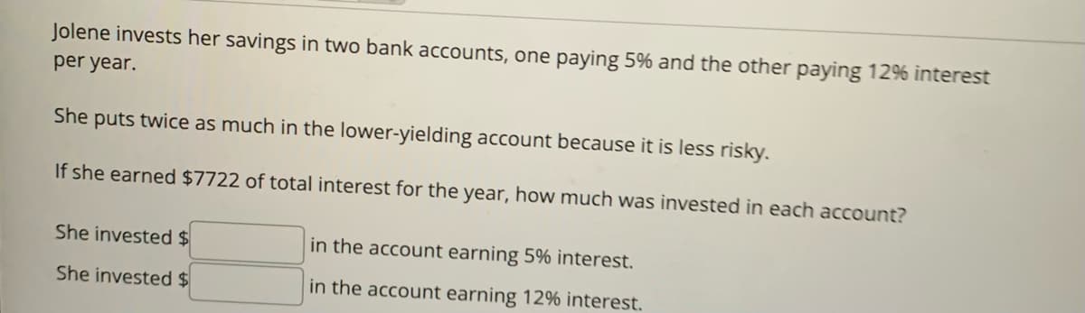 Jolene invests her savings in two bank accounts, one paying 5% and the other paying 12% interest
per year.
She
puts twice as much in the lower-yielding account because it is less risky.
If she earned $7722 of total interest for the year, how much was invested in each account?
She invested $
She invested $
in the account earning 5% interest.
in the account earning 12% interest.