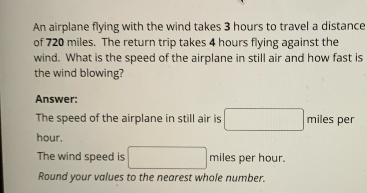 An airplane flying with the wind takes 3 hours to travel a distance
of 720 miles. The return trip takes 4 hours flying against the
wind. What is the speed of the airplane in still air and how fast is
the wind blowing?
Answer:
The speed of the airplane in still air is
hour.
The wind speed is
miles per hour.
Round your values to the nearest whole number.
miles per