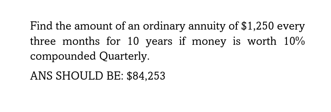 Find the amount of an ordinary annuity of $1,250 every
three months for 10 years if money is worth 10%
compounded Quarterly.
ANS SHOULD BE: $84,253
