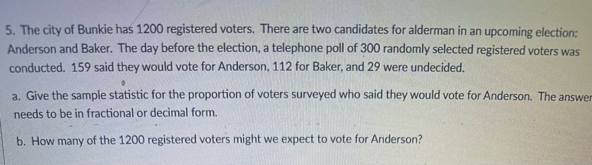5. The city of Bunkie has 1200 registered voters. There are two candidates for alderman in an upcoming election:
Anderson and Baker. The day before the election, a telephone poll of 300 randomly selected registered voters was
conducted. 159 said they would vote for Anderson, 112 for Baker, and 29 were undecided.
a. Give the sample statistic for the proportion of voters surveyed who said they would vote for Anderson. The answer
needs to be in fractional or decimal form.
b. How many of the 1200 registered voters might we expect to vote for Anderson?