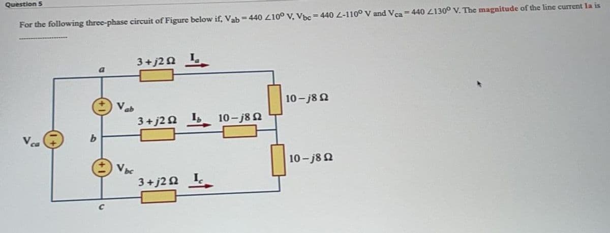 Question 5
For the following three-phase circuit of Figure below if, Vab=440 Z10° V, Vbc=440 L-110° V and Vca= 440 L130° V. The magnitude of the line current la is
3+j22
Vab
10- j8 2
3+ j2 2
I,
10-j8 2
10-j8 2
V aC
3+ j20 I
