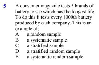 A consumer magazine tests 5 brands of
battery to see which has the longest life.
To do this it tests every 1000th battery
produced by each company. This is an
example of:
A
5
a random sample
a systematic sample
C
B
a stratified sample
a stratified random sample
a systematic random sample
D
E
