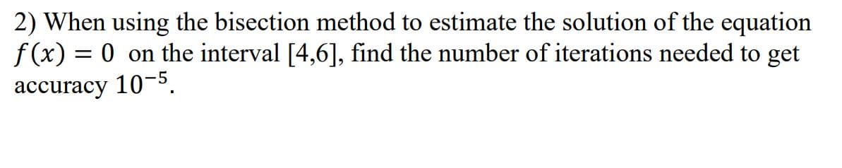 2) When using the bisection method to estimate the solution of the equation
f(x) = 0 on the interval [4,6], find the number of iterations needed to get
%3D
accuracy 10-5.
