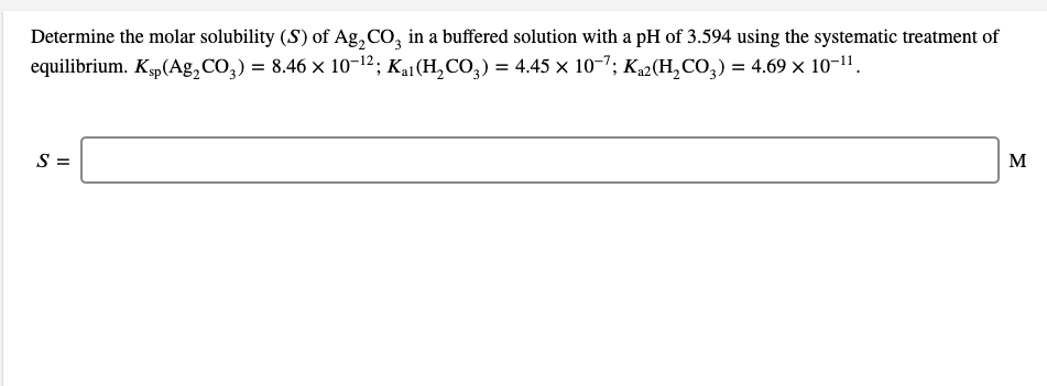 Determine the molar solubility (S) of Ag, CO, in a buffered solution with a pH of 3.594 using the systematic treatment of
equilibrium. Kp(Ag,CO,) = 8.46 x 10-12; Kai(H,CO,) = 4.45 × 10-7; K2(H,CO,) = 4.69 × 10-11.
S =
M
