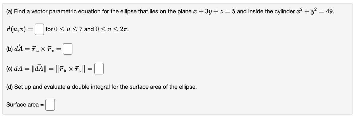 (a) Find a vector parametric equation for the ellipse that lies on the plane x + 3y + z = 5 and inside the cylinder x² + y² = 49.
ř (u, v) =
=
for 0 ≤ u ≤ 7 and 0 ≤ v ≤ 2π.
(b) dA = ₂ × v
=
(c) dA = ||dA|| = ||Ťu × 7v||
Surface area =
=
(d) Set up and evaluate a double integral for the surface area of the ellipse.