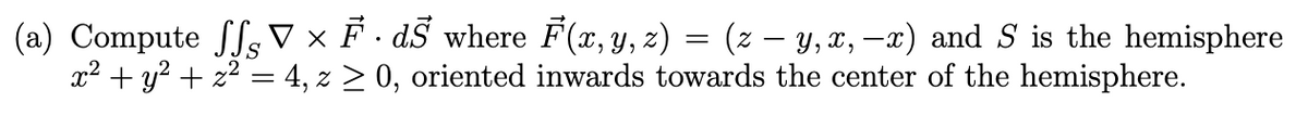 (a) Compute ff V × F · dŜ where F(x, y, z) = (z − y, x, —x) and S is the hemisphere
x² + y² + x² = 4, z ≥ 0, oriented inwards towards the center of the hemisphere.