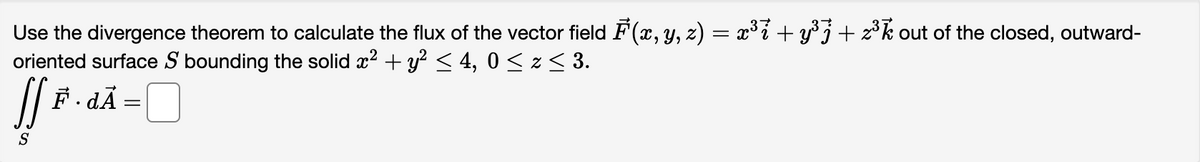 Use the divergence theorem to calculate the flux of the vector field F(x, y, z) = x³i + y³ + z³ out of the closed, outward-
oriented surface S bounding the solid x² + y² ≤ 4, 0 ≤ z ≤ 3.
[[ *..
F· dÃ
=