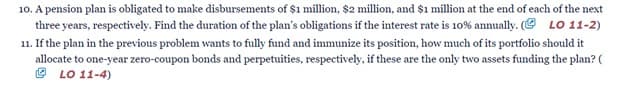 10. A pension plan is obligated to make disbursements of $1 million, $2 million, and $1 million at the end of each of the next
three years, respectively. Find the duration of the plan's obligations if the interest rate is 10% annually. (@ LO 11-2)
11. If the plan in the previous problem wants to fully fund and immunize its position, how much of its portfolio should it
allocate to one-year zero-coupon bonds and perpetuities, respectively, if these are the only two assets funding the plan? (
O LO 11-4)
