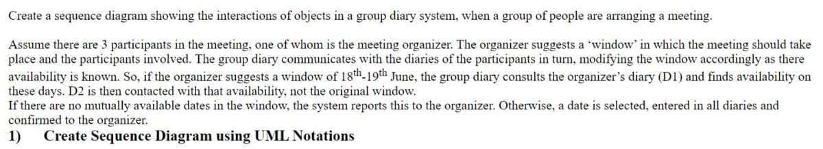Create a sequence diagram showing the interactions of objects in a group diary system, when a group of people are arranging a meeting.
Assume there are 3 participants in the meeting, one of whom is the meeting organizer. The organizer suggests a 'window' in which the meeting should take
place and the participants involved. The group diary communicates with the diaries of the participants in turn, modifying the window accordingly as there
availability is known. So, if the organizer suggests a window of 18th-19th June, the group diary consults the organizer's diary (D1) and finds availability on
these days. D2 is then contacted with that availability, not the original window.
If there are no mutually available dates in the window, the system reports this to the organizer. Otherwise, a date is selected, entered in all diaries and
confirmed to the organizer.
1) Create Sequence Diagram using UML Notations