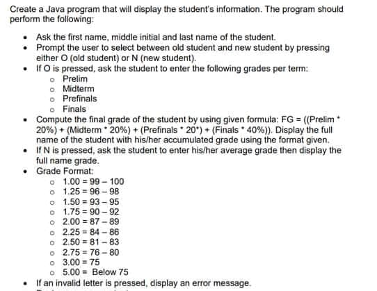 Create a Java program that will display the student's information. The program should
perform the following:
Ask the first name, middle initial and last name of the student.
• Prompt the user to select between old student and new student by pressing
either O (old student) or N (new student).
•
If O is pressed, ask the student to enter the following grades per term:
o
Prelim
Midterm
o Prefinals
o Finals
Compute the final grade of the student by using given formula: FG = ((Prelim *
20%) + (Midterm 20%) + (Prefinals 20) + (Finals 40%)). Display the full
name of the student with his/her accumulated grade using the format given.
• If N is pressed, ask the student to enter his/her average grade then display the
full name grade.
Grade Format:
1.00=99-100
1.25 96-98
o
o
1.50 = 93-95
o 1.75 90-92
2.00 87-89
o 2.25=84-86
o
=
o 2.50 81-83
o 2.75=76-80
0 3.00 = 75
o 5.00= Below 75
If an invalid letter is pressed, display an error message.