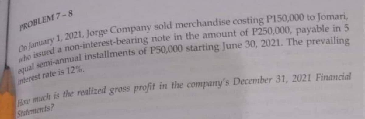 PROBLEM 7-8
equal semi-annual installments of P50,000 starting June 30, 2021. The prevailing
who issued a non-interest-bearing note in the amount of P250,000, payable in 5
On January 1, 2021, Jorge Company sold merchandise costing P150,000 to Jomari,
interest rate is 12%.
How much is the realized gross profit in the company's December 31, 2021 Financial
Statements?